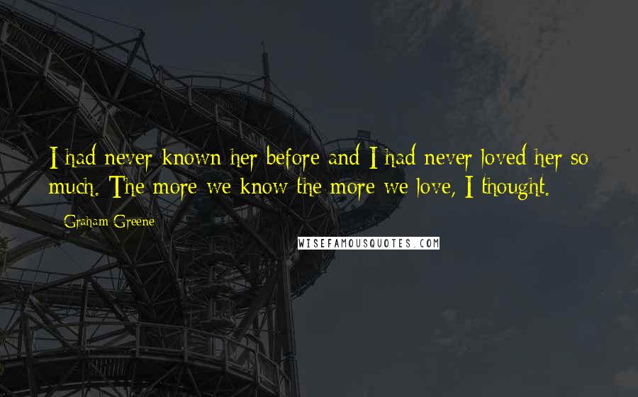 Graham Greene Quotes: I had never known her before and I had never loved her so much. The more we know the more we love, I thought.