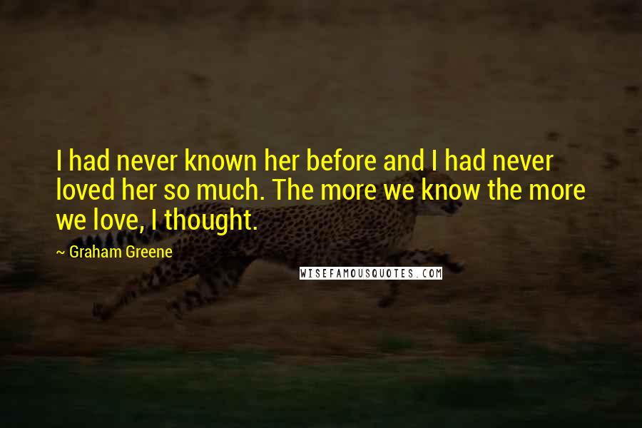 Graham Greene Quotes: I had never known her before and I had never loved her so much. The more we know the more we love, I thought.