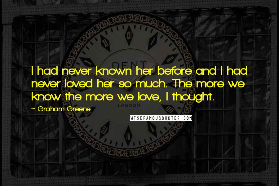 Graham Greene Quotes: I had never known her before and I had never loved her so much. The more we know the more we love, I thought.