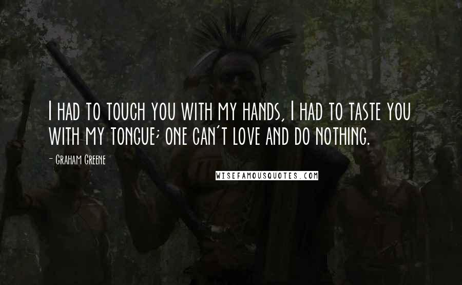 Graham Greene Quotes: I had to touch you with my hands, I had to taste you with my tongue; one can't love and do nothing.