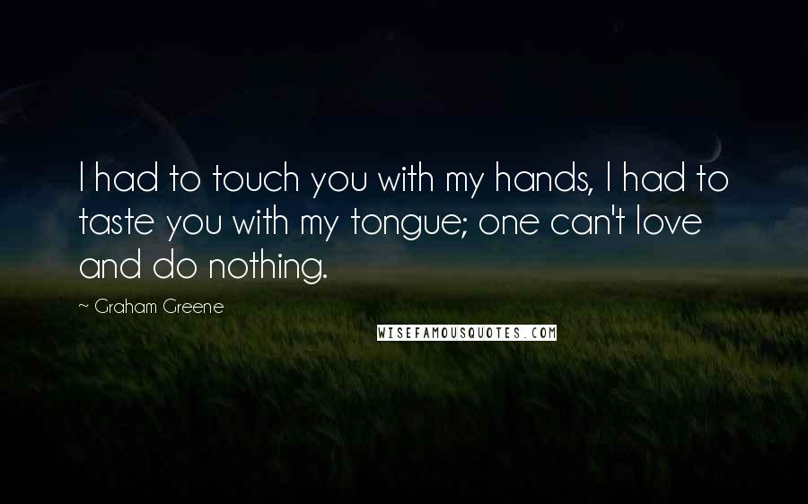Graham Greene Quotes: I had to touch you with my hands, I had to taste you with my tongue; one can't love and do nothing.