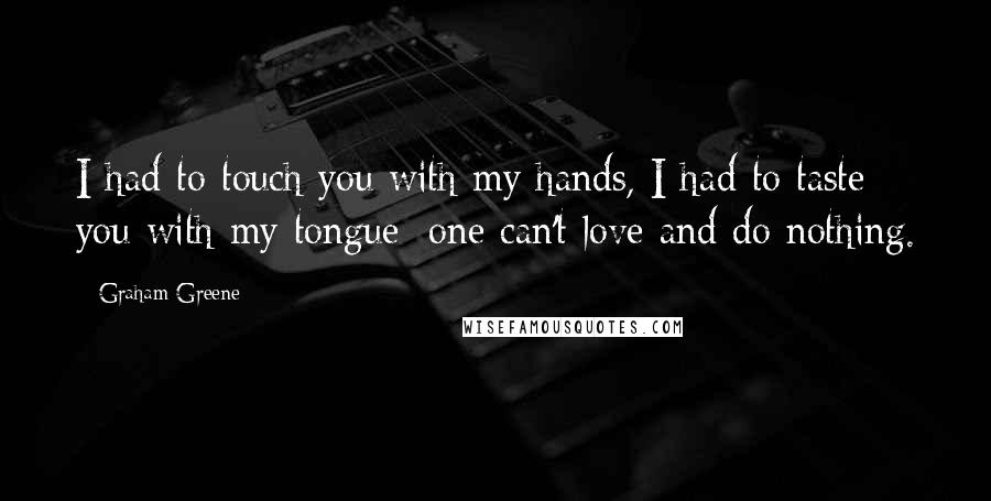 Graham Greene Quotes: I had to touch you with my hands, I had to taste you with my tongue; one can't love and do nothing.