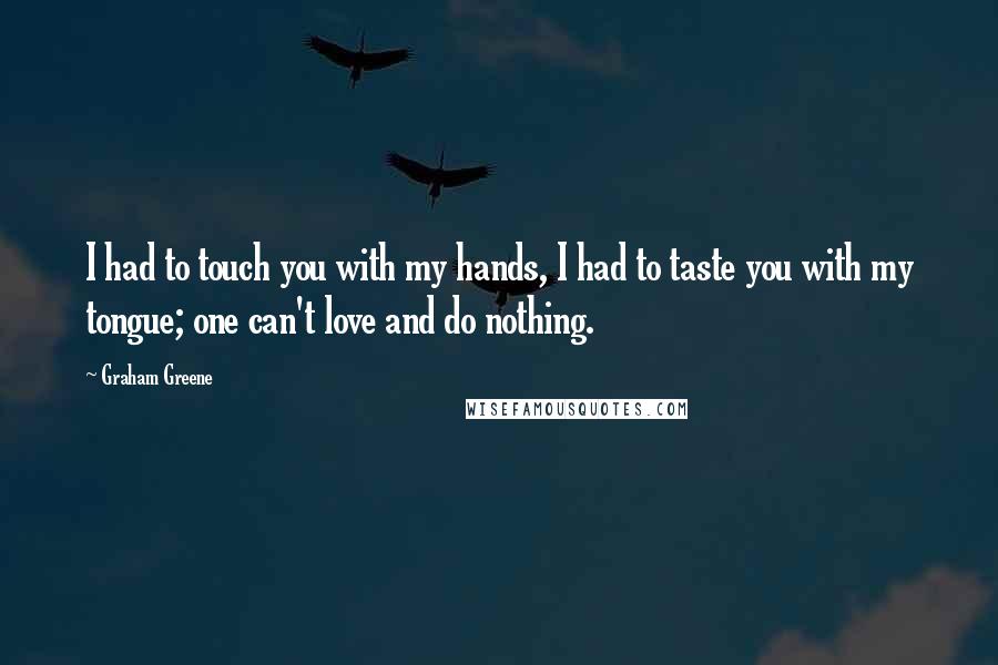 Graham Greene Quotes: I had to touch you with my hands, I had to taste you with my tongue; one can't love and do nothing.