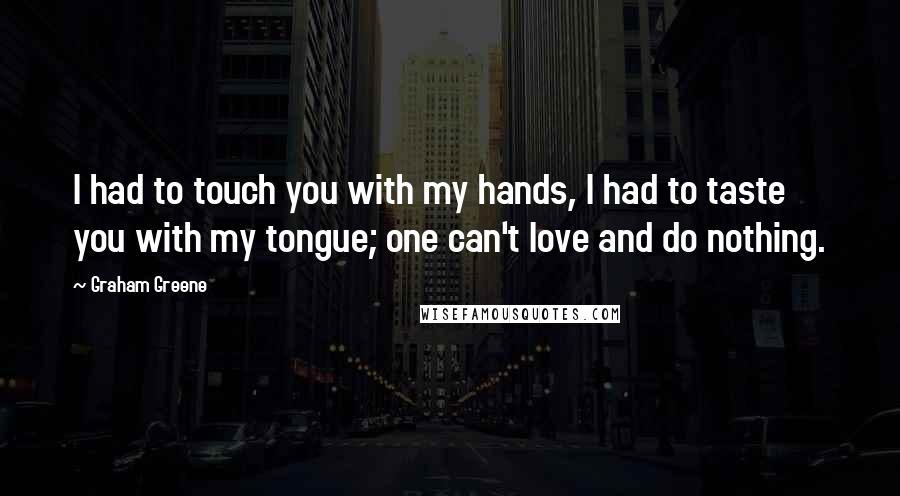 Graham Greene Quotes: I had to touch you with my hands, I had to taste you with my tongue; one can't love and do nothing.