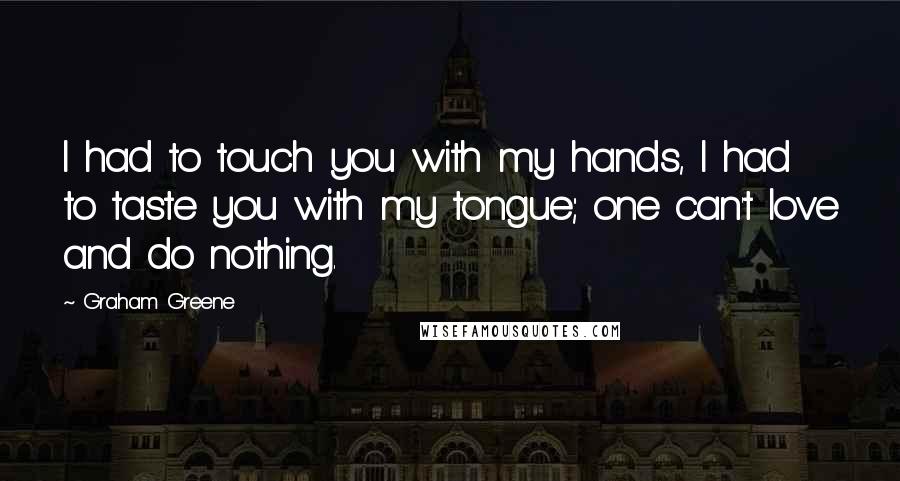 Graham Greene Quotes: I had to touch you with my hands, I had to taste you with my tongue; one can't love and do nothing.