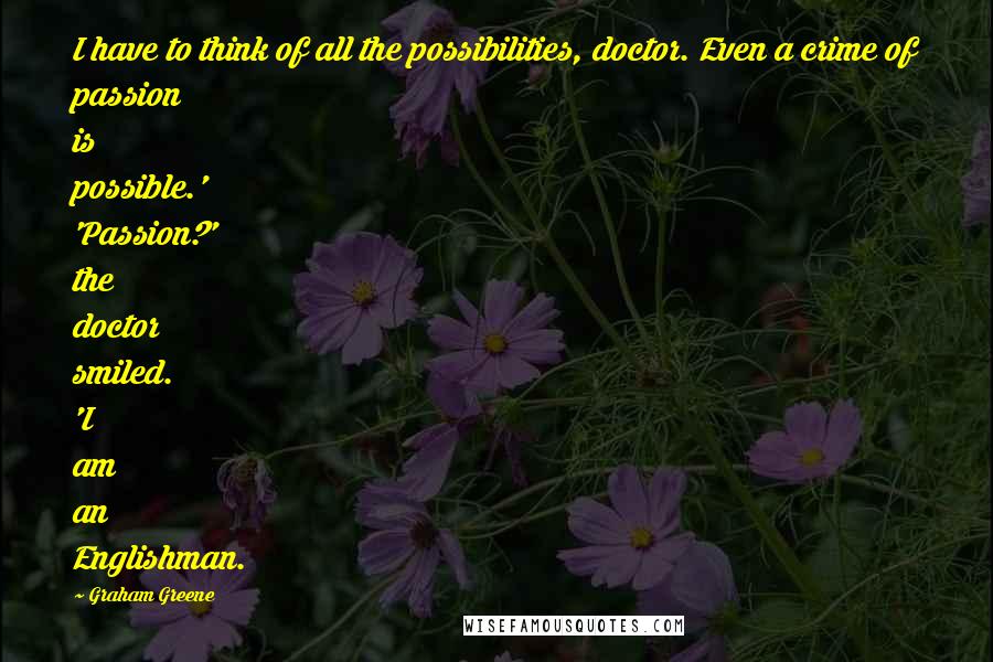 Graham Greene Quotes: I have to think of all the possibilities, doctor. Even a crime of passion is possible.' 'Passion?' the doctor smiled. 'I am an Englishman.