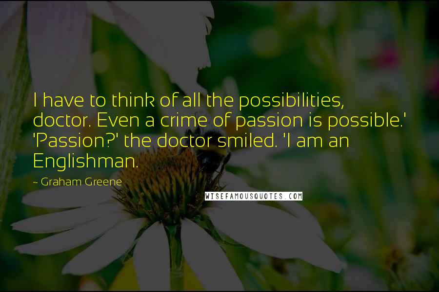 Graham Greene Quotes: I have to think of all the possibilities, doctor. Even a crime of passion is possible.' 'Passion?' the doctor smiled. 'I am an Englishman.