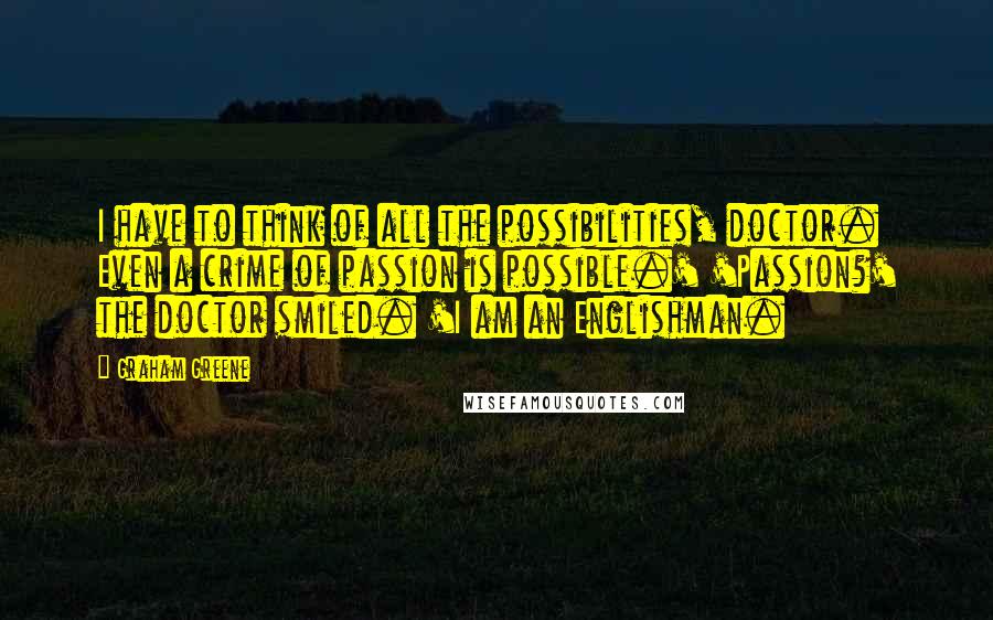 Graham Greene Quotes: I have to think of all the possibilities, doctor. Even a crime of passion is possible.' 'Passion?' the doctor smiled. 'I am an Englishman.