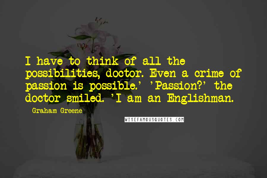 Graham Greene Quotes: I have to think of all the possibilities, doctor. Even a crime of passion is possible.' 'Passion?' the doctor smiled. 'I am an Englishman.