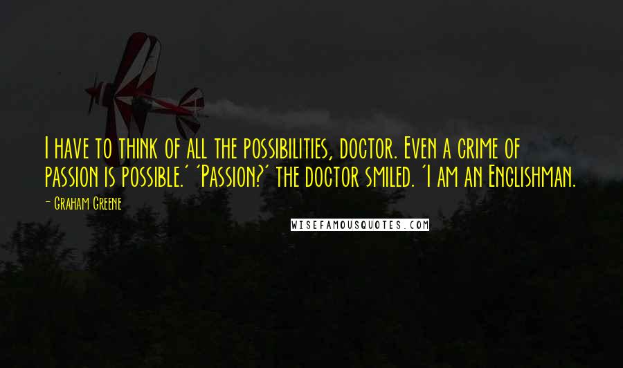 Graham Greene Quotes: I have to think of all the possibilities, doctor. Even a crime of passion is possible.' 'Passion?' the doctor smiled. 'I am an Englishman.