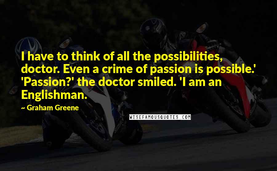 Graham Greene Quotes: I have to think of all the possibilities, doctor. Even a crime of passion is possible.' 'Passion?' the doctor smiled. 'I am an Englishman.