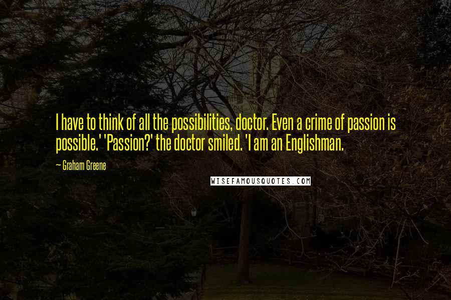 Graham Greene Quotes: I have to think of all the possibilities, doctor. Even a crime of passion is possible.' 'Passion?' the doctor smiled. 'I am an Englishman.