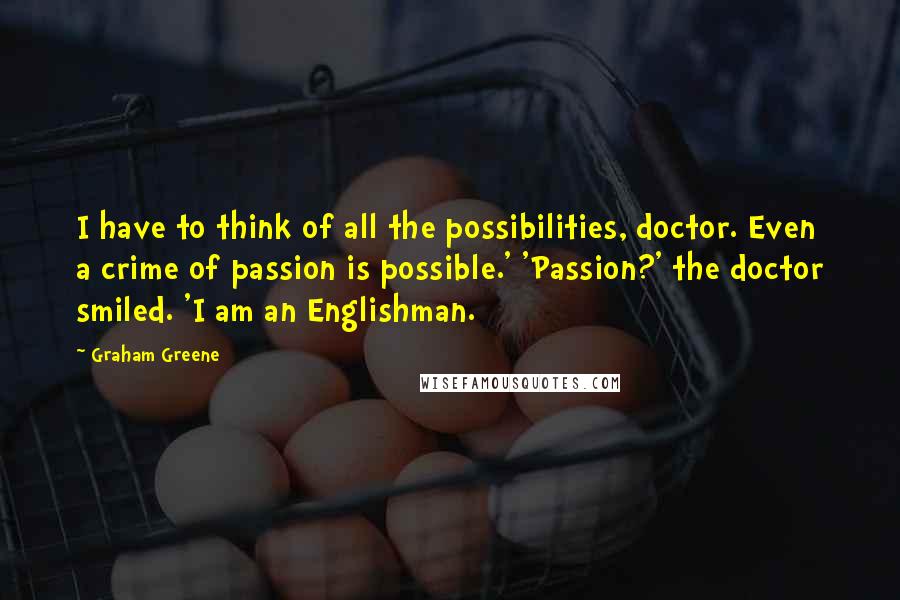 Graham Greene Quotes: I have to think of all the possibilities, doctor. Even a crime of passion is possible.' 'Passion?' the doctor smiled. 'I am an Englishman.