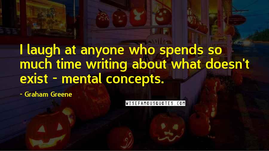 Graham Greene Quotes: I laugh at anyone who spends so much time writing about what doesn't exist - mental concepts.