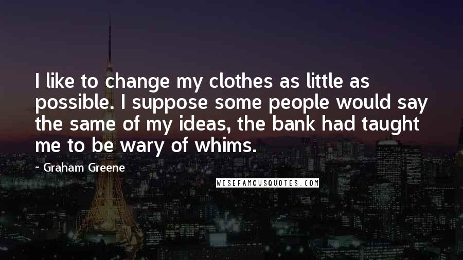 Graham Greene Quotes: I like to change my clothes as little as possible. I suppose some people would say the same of my ideas, the bank had taught me to be wary of whims.