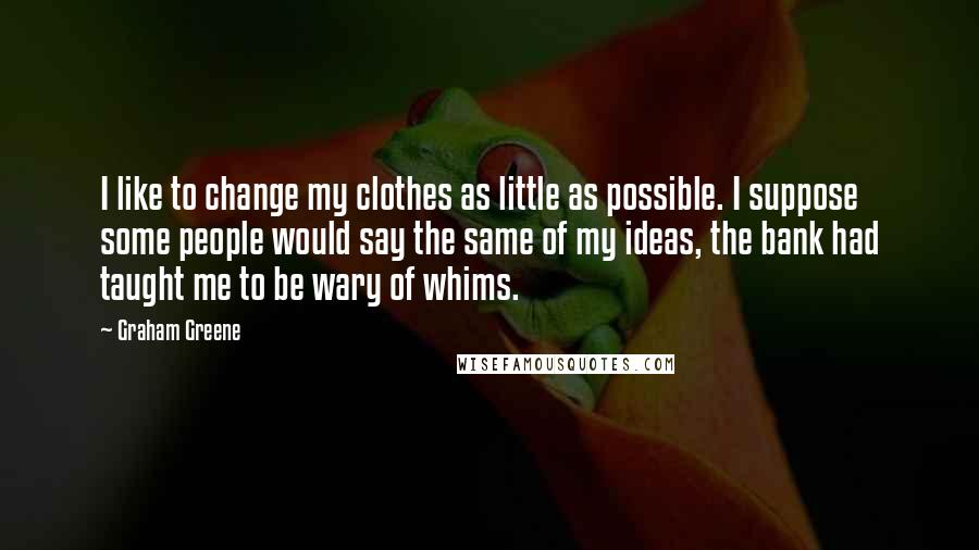 Graham Greene Quotes: I like to change my clothes as little as possible. I suppose some people would say the same of my ideas, the bank had taught me to be wary of whims.