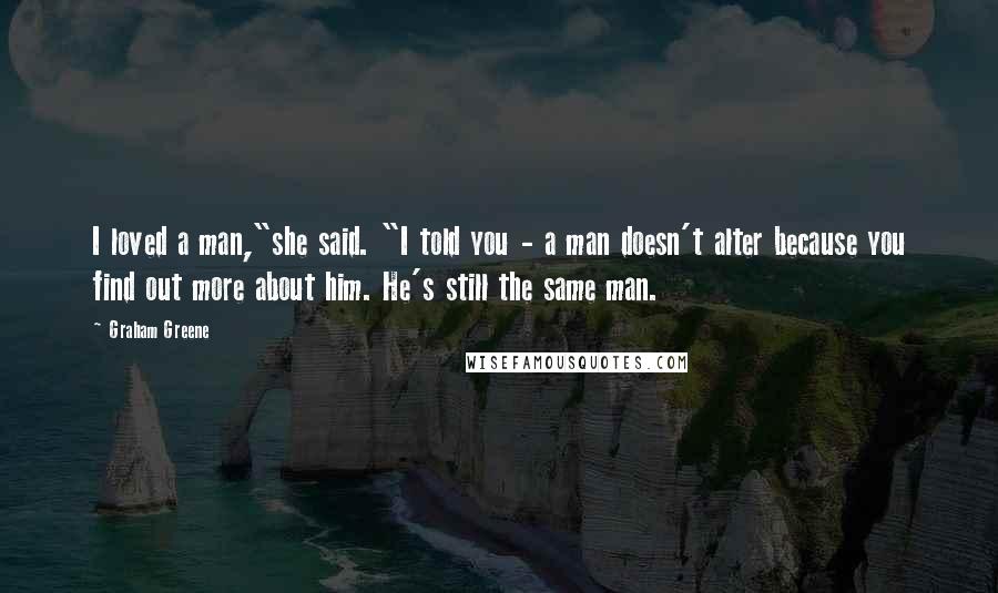 Graham Greene Quotes: I loved a man,"she said. "I told you - a man doesn't alter because you find out more about him. He's still the same man.