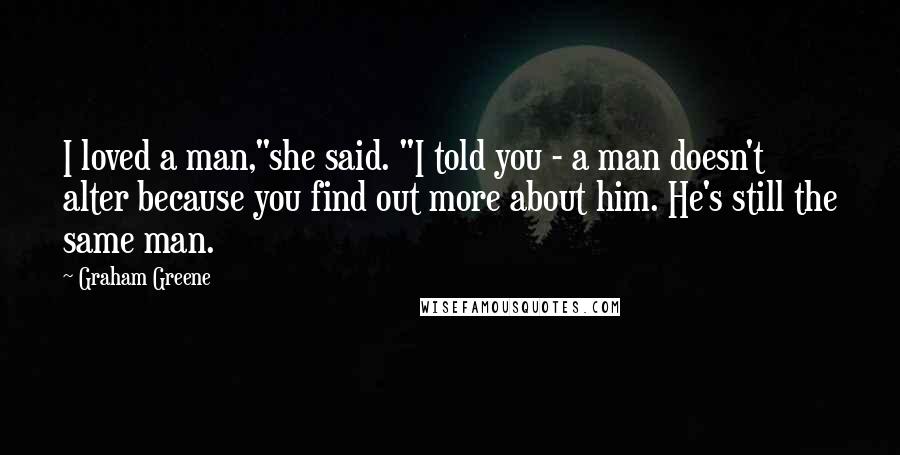 Graham Greene Quotes: I loved a man,"she said. "I told you - a man doesn't alter because you find out more about him. He's still the same man.