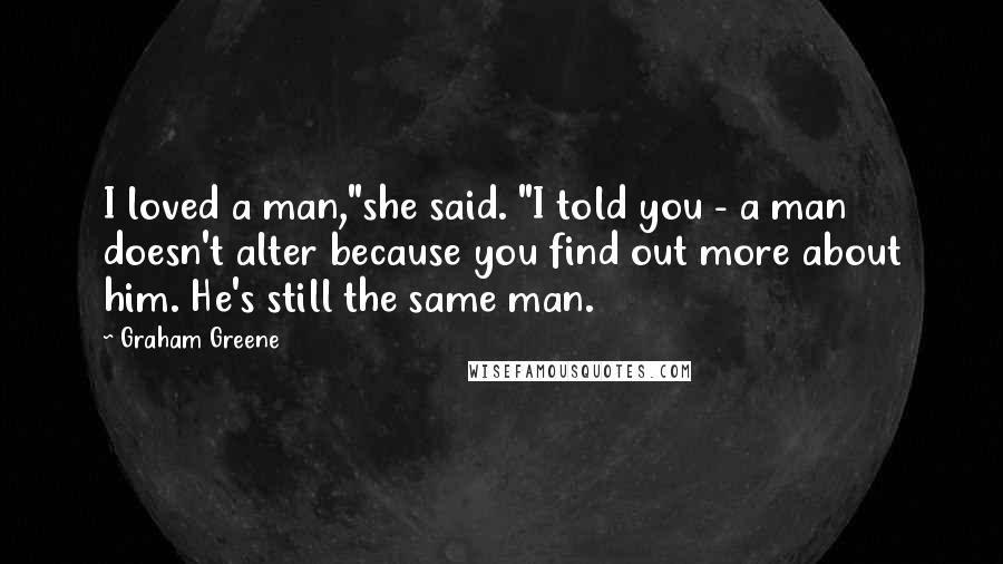 Graham Greene Quotes: I loved a man,"she said. "I told you - a man doesn't alter because you find out more about him. He's still the same man.