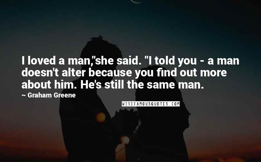 Graham Greene Quotes: I loved a man,"she said. "I told you - a man doesn't alter because you find out more about him. He's still the same man.