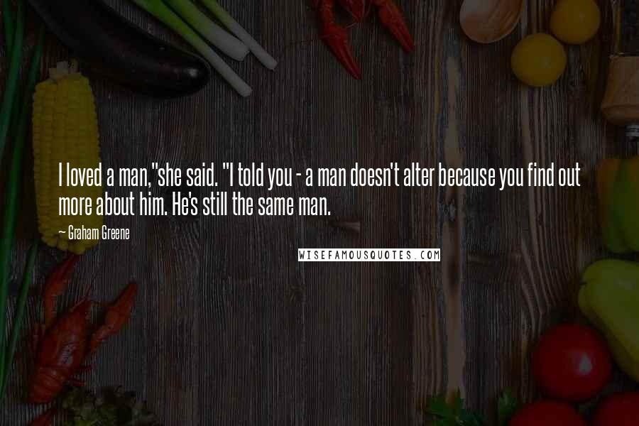 Graham Greene Quotes: I loved a man,"she said. "I told you - a man doesn't alter because you find out more about him. He's still the same man.