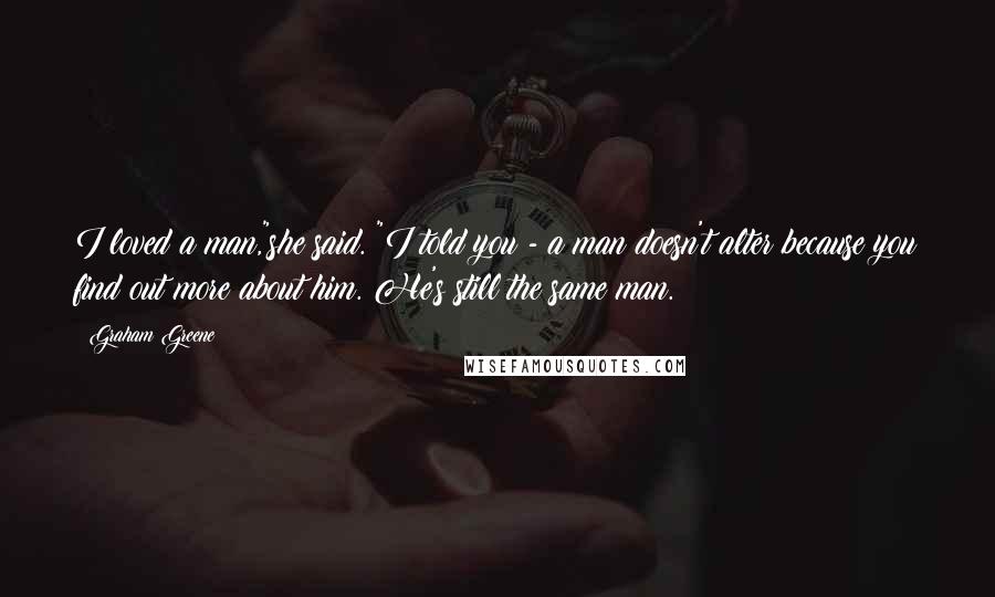 Graham Greene Quotes: I loved a man,"she said. "I told you - a man doesn't alter because you find out more about him. He's still the same man.