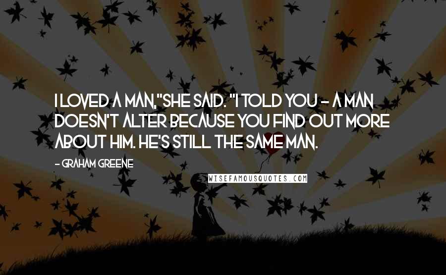 Graham Greene Quotes: I loved a man,"she said. "I told you - a man doesn't alter because you find out more about him. He's still the same man.