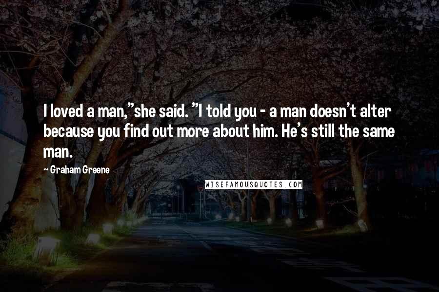 Graham Greene Quotes: I loved a man,"she said. "I told you - a man doesn't alter because you find out more about him. He's still the same man.