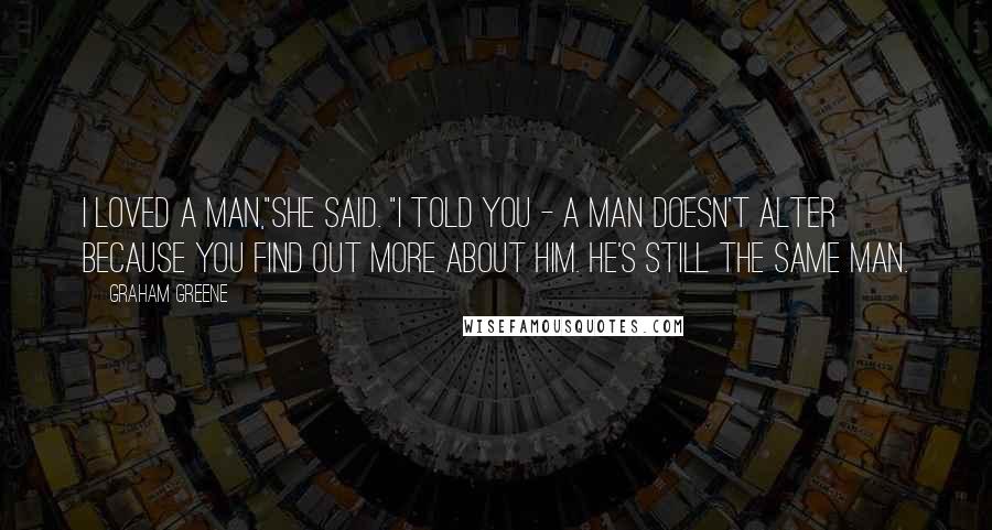 Graham Greene Quotes: I loved a man,"she said. "I told you - a man doesn't alter because you find out more about him. He's still the same man.