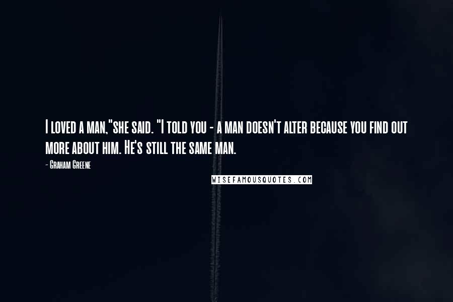 Graham Greene Quotes: I loved a man,"she said. "I told you - a man doesn't alter because you find out more about him. He's still the same man.