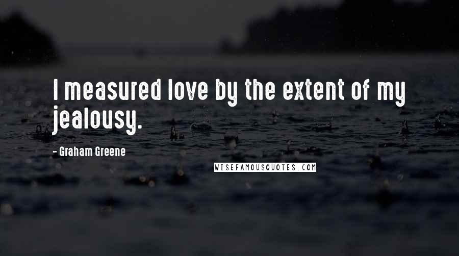 Graham Greene Quotes: I measured love by the extent of my jealousy.