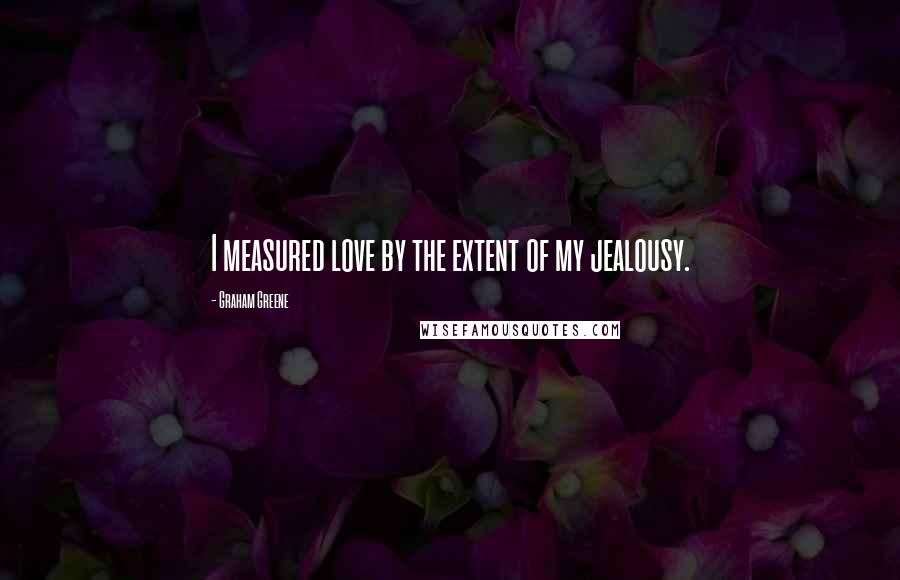 Graham Greene Quotes: I measured love by the extent of my jealousy.