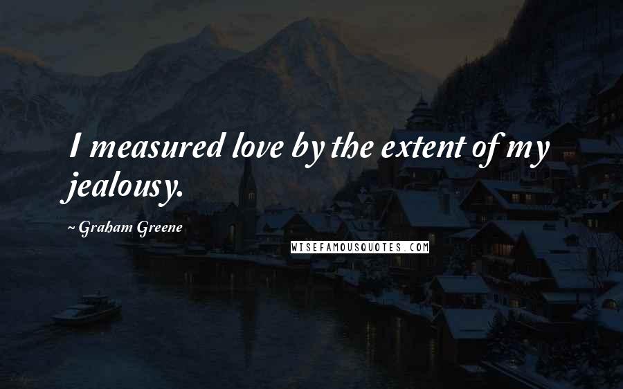 Graham Greene Quotes: I measured love by the extent of my jealousy.