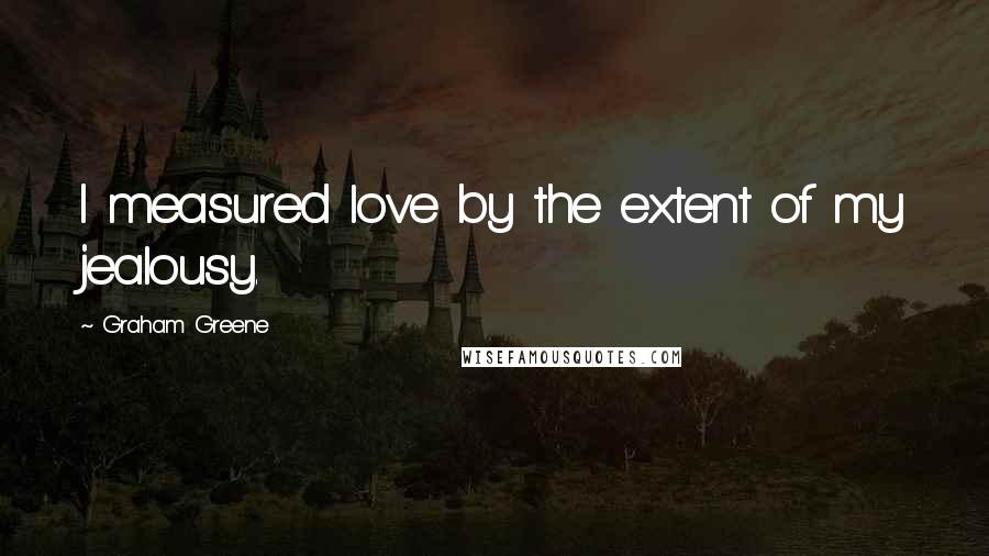 Graham Greene Quotes: I measured love by the extent of my jealousy.