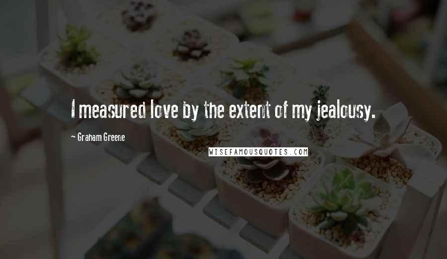 Graham Greene Quotes: I measured love by the extent of my jealousy.