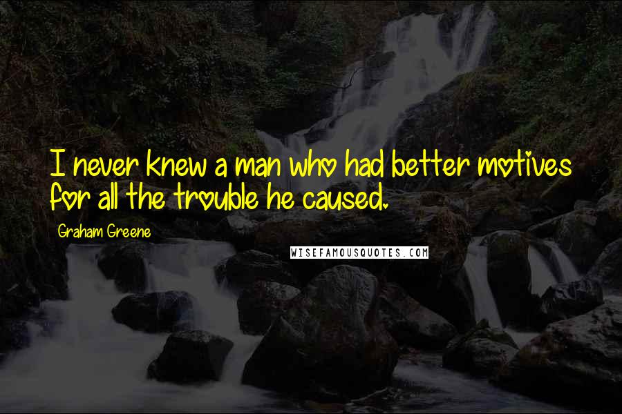 Graham Greene Quotes: I never knew a man who had better motives for all the trouble he caused.