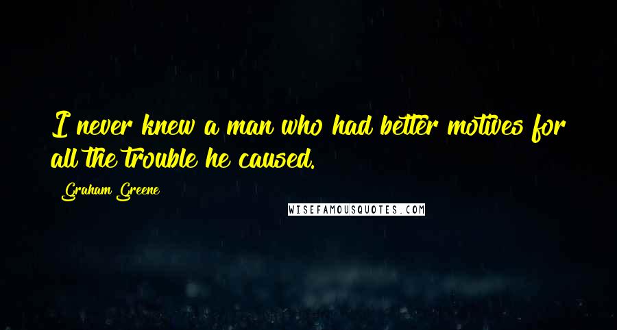 Graham Greene Quotes: I never knew a man who had better motives for all the trouble he caused.