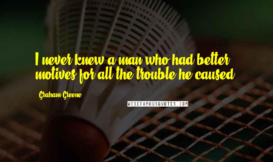 Graham Greene Quotes: I never knew a man who had better motives for all the trouble he caused.
