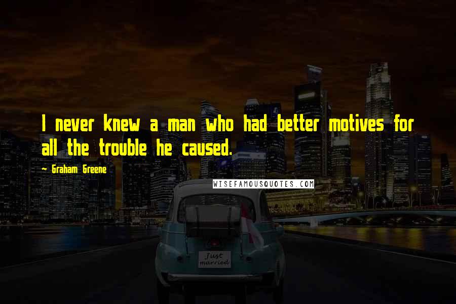 Graham Greene Quotes: I never knew a man who had better motives for all the trouble he caused.