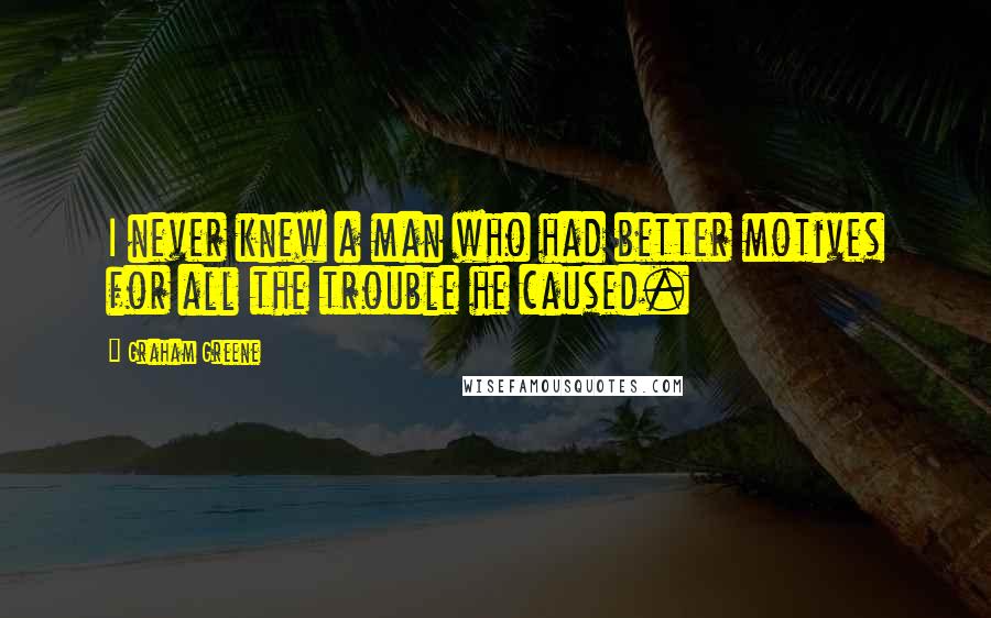 Graham Greene Quotes: I never knew a man who had better motives for all the trouble he caused.