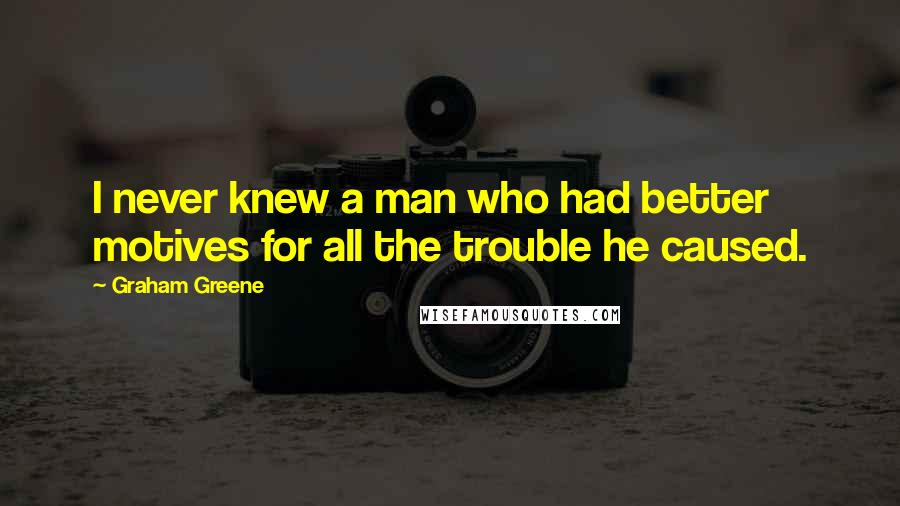 Graham Greene Quotes: I never knew a man who had better motives for all the trouble he caused.