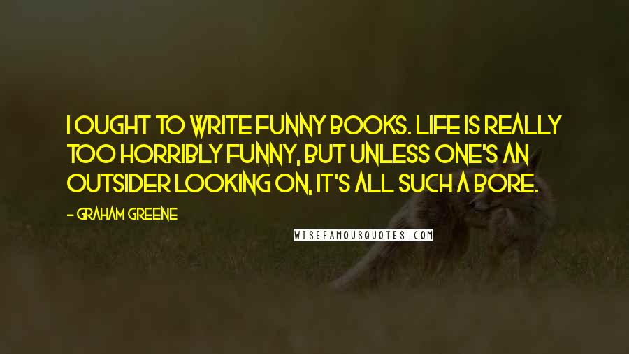 Graham Greene Quotes: I ought to write funny books. Life is really too horribly funny, but unless one's an outsider looking on, it's all such a bore.