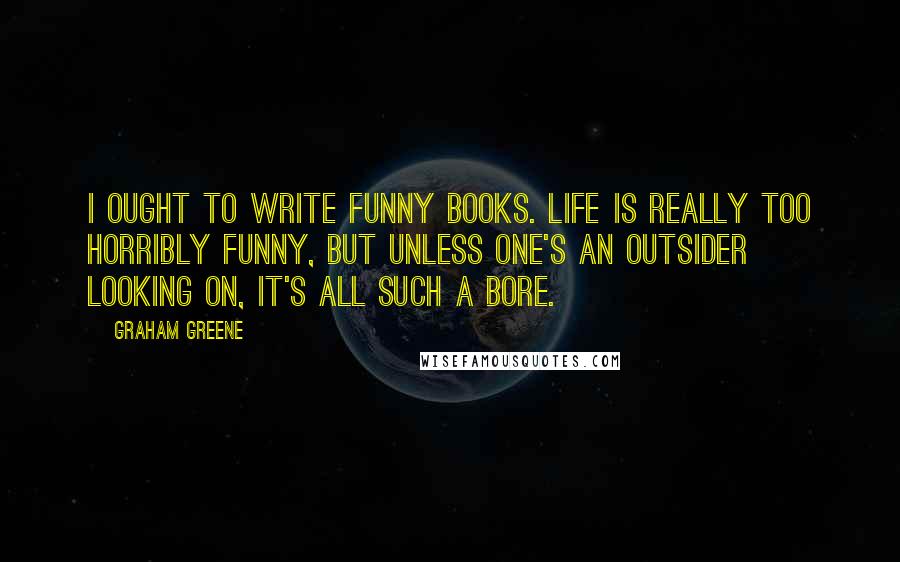 Graham Greene Quotes: I ought to write funny books. Life is really too horribly funny, but unless one's an outsider looking on, it's all such a bore.