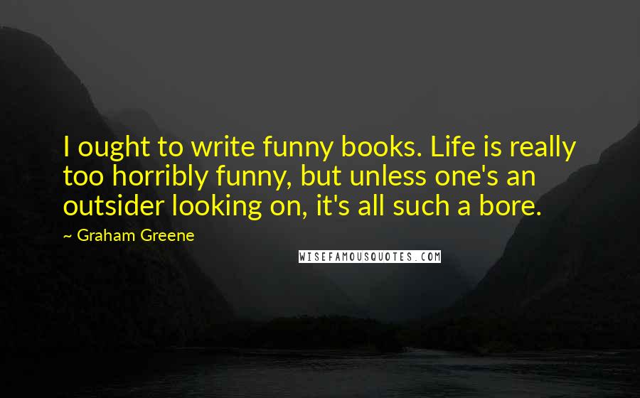 Graham Greene Quotes: I ought to write funny books. Life is really too horribly funny, but unless one's an outsider looking on, it's all such a bore.