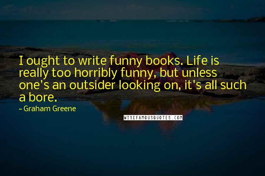 Graham Greene Quotes: I ought to write funny books. Life is really too horribly funny, but unless one's an outsider looking on, it's all such a bore.