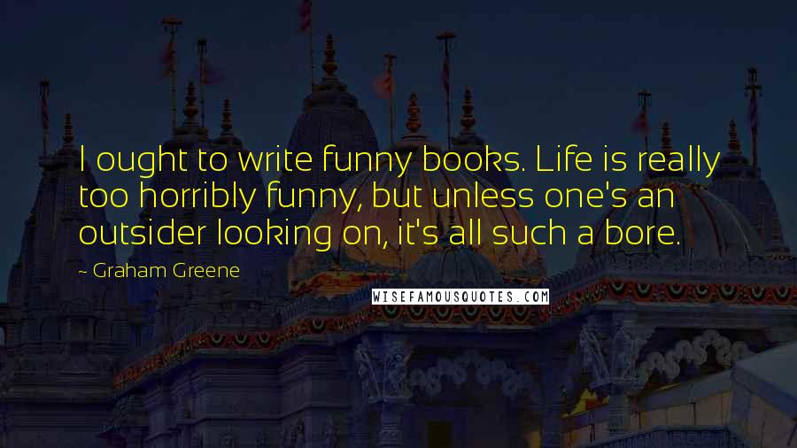 Graham Greene Quotes: I ought to write funny books. Life is really too horribly funny, but unless one's an outsider looking on, it's all such a bore.