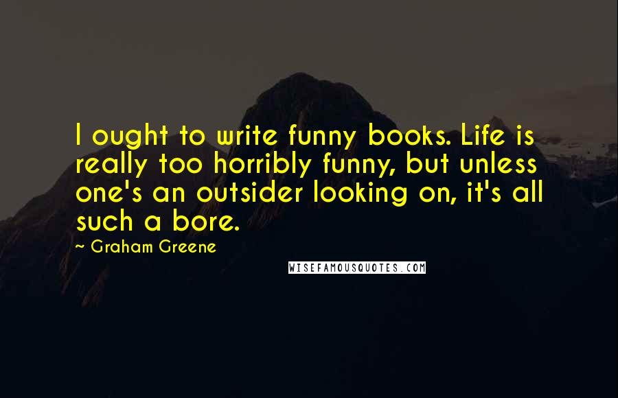 Graham Greene Quotes: I ought to write funny books. Life is really too horribly funny, but unless one's an outsider looking on, it's all such a bore.