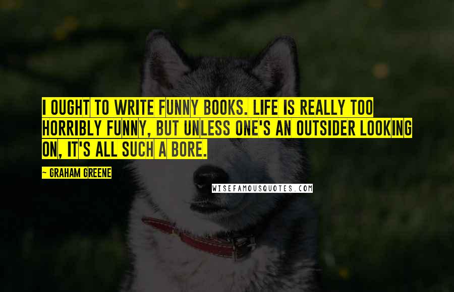 Graham Greene Quotes: I ought to write funny books. Life is really too horribly funny, but unless one's an outsider looking on, it's all such a bore.