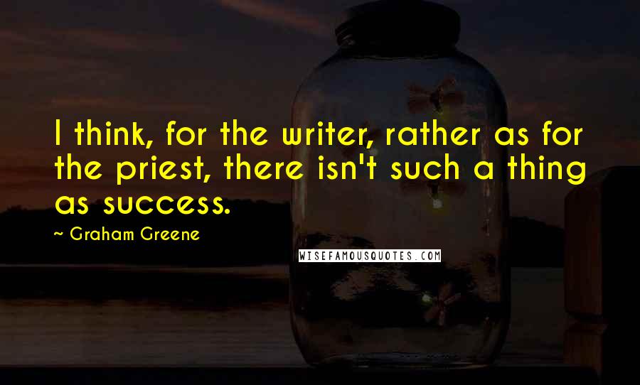 Graham Greene Quotes: I think, for the writer, rather as for the priest, there isn't such a thing as success.
