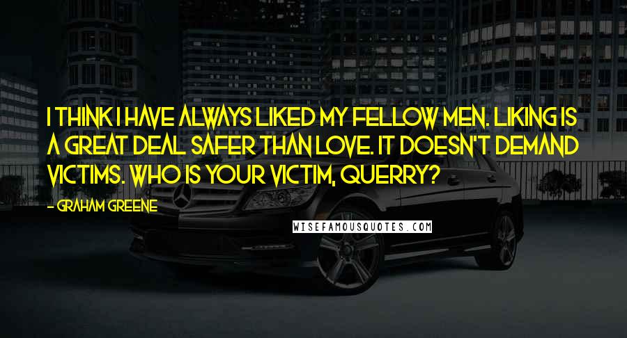 Graham Greene Quotes: I think I have always liked my fellow men. Liking is a great deal safer than love. It doesn't demand victims. Who is your victim, Querry?